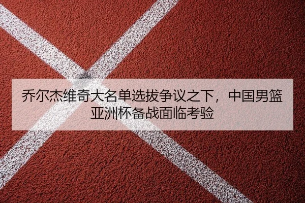 乔尔杰维奇大名单选拔争议之下，中国男篮亚洲杯备战面临考验